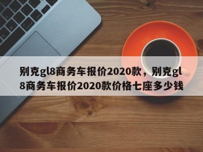 别克gl8商务车报价2020款，别克gl8商务车报价2020款价格七座多少钱