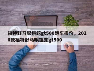 福特野马眼镜蛇gt500跑车报价，2020款福特野马眼镜蛇gt500