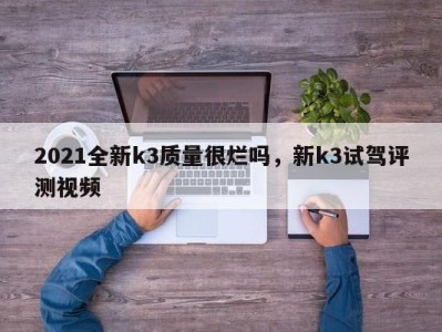 2021全新k3质量很烂吗，新k3试驾评测视频