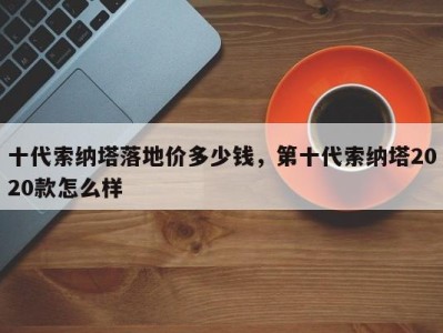 十代索纳塔落地价多少钱，第十代索纳塔2020款怎么样