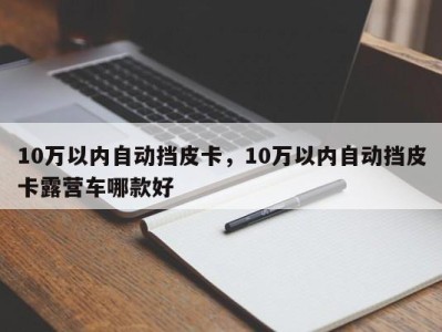 10万以内自动挡皮卡，10万以内自动挡皮卡露营车哪款好