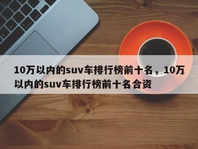 10万以内的suv车排行榜前十名，10万以内的suv车排行榜前十名合资