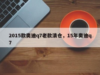 2015款奥迪q7老款清仓，15年奥迪q7