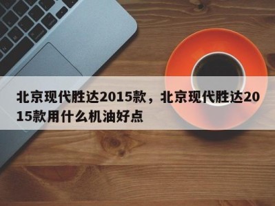 北京现代胜达2015款，北京现代胜达2015款用什么机油好点