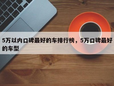 5万以内口碑最好的车排行榜，5万口碑最好的车型