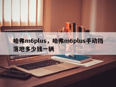 哈弗m6plus，哈弗m6plus手动挡落地多少钱一辆