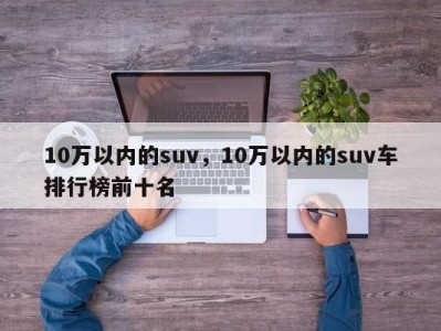 10万以内的suv，10万以内的suv车排行榜前十名