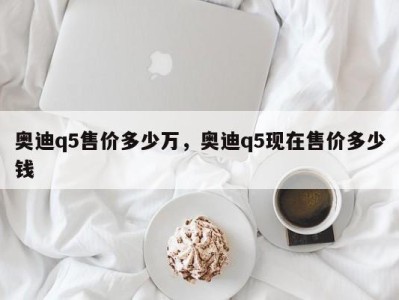 奥迪q5售价多少万，奥迪q5现在售价多少钱