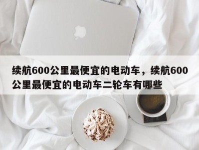 续航600公里最便宜的电动车，续航600公里最便宜的电动车二轮车有哪些