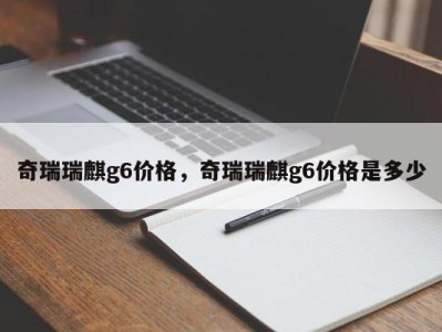 奇瑞瑞麒g6价格，奇瑞瑞麒g6价格是多少