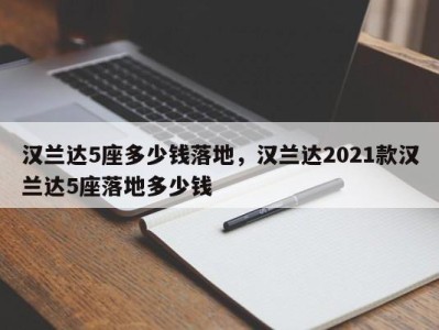 汉兰达5座多少钱落地，汉兰达2021款汉兰达5座落地多少钱