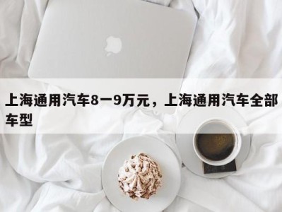 上海通用汽车8一9万元,上海通用汽车全部车型