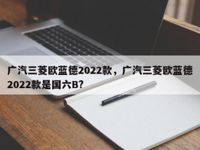 广汽三菱欧蓝德2022款，广汽三菱欧蓝德2022款是国六B?