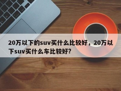 20万以下的suv买什么比较好，20万以下suv买什么车比较好?