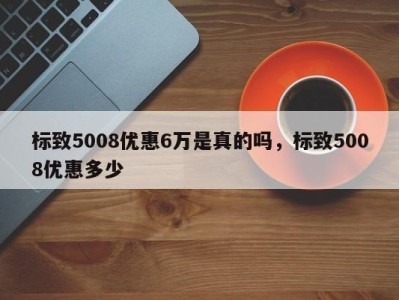 标致5008优惠6万是真的吗，标致5008优惠多少