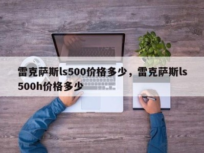 雷克萨斯ls500价格多少，雷克萨斯ls500h价格多少