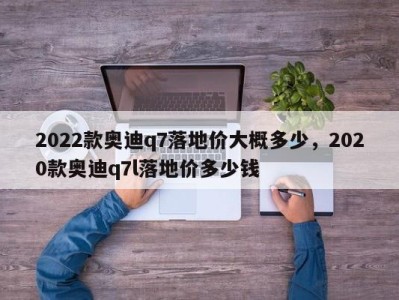 2022款奥迪q7落地价大概多少，2020款奥迪q7l落地价多少钱