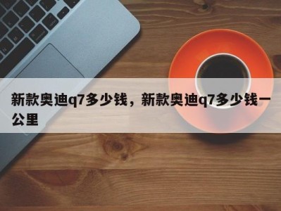 新款奥迪q7多少钱，新款奥迪q7多少钱一公里