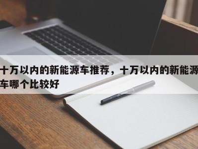 十万以内的新能源车推荐，十万以内的新能源车哪个比较好