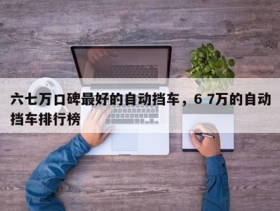 六七万口碑最好的自动挡车，6 7万的自动挡车排行榜