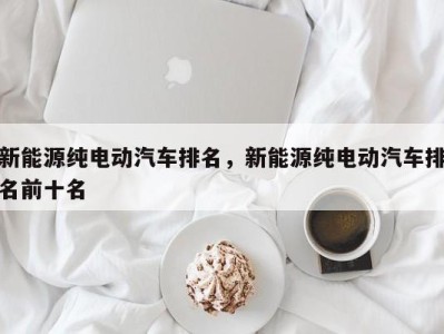 新能源纯电动汽车排名，新能源纯电动汽车排名前十名