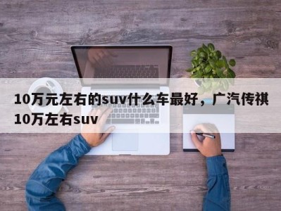 10万元左右的suv什么车最好，广汽传祺10万左右suv