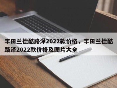 丰田兰德酷路泽2022款价格，丰田兰德酷路泽2022款价格及图片大全