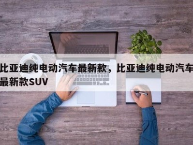 比亚迪纯电动汽车最新款，比亚迪纯电动汽车最新款SUV