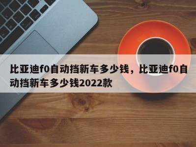 比亚迪f0自动挡新车多少钱，比亚迪f0自动挡新车多少钱2022款