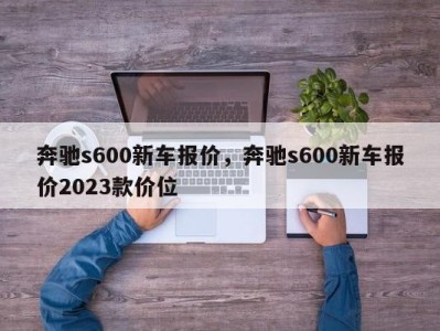 奔驰s600新车报价，奔驰s600新车报价2023款价位