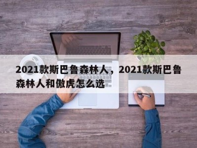 2021款斯巴鲁森林人，2021款斯巴鲁森林人和傲虎怎么选