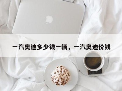 一汽奥迪多少钱一辆，一汽奥迪价钱