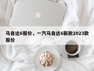 马自达6报价，一汽马自达6新款2023款报价