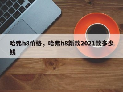 哈弗h8价格，哈弗h8新款2021款多少钱