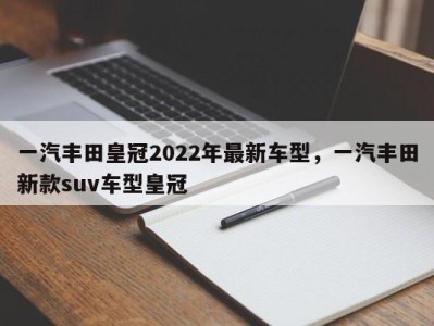 一汽丰田皇冠2022年最新车型，一汽丰田新款suv车型皇冠