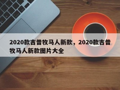 2020款吉普牧马人新款，2020款吉普牧马人新款图片大全