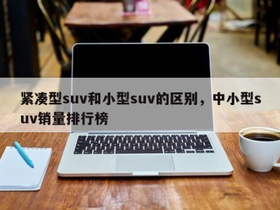 紧凑型suv和小型suv的区别，中小型suv销量排行榜