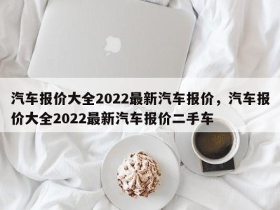 汽车报价大全2022最新汽车报价，汽车报价大全2022最新汽车报价二手车