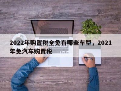 2022年购置税全免有哪些车型，2021年免汽车购置税