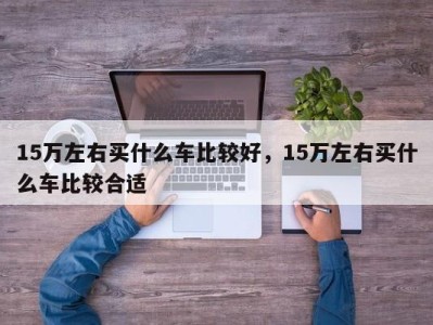 15万左右买什么车比较好，15万左右买什么车比较合适