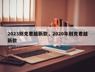 2023别克君越新款，2020年别克君越新款