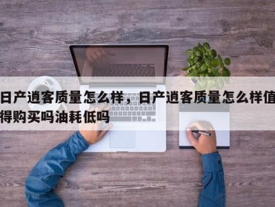 日产逍客质量怎么样，日产逍客质量怎么样值得购买吗油耗低吗