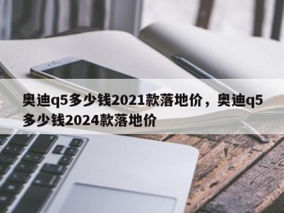 奥迪q5多少钱2021款落地价，奥迪q5多少钱2024款落地价