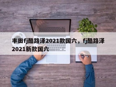 丰田fj酷路泽2021款国六，fj酷路泽2021新款国六