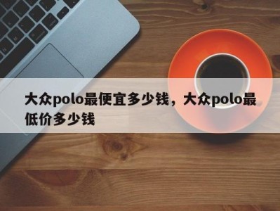 大众polo最便宜多少钱，大众polo最低价多少钱