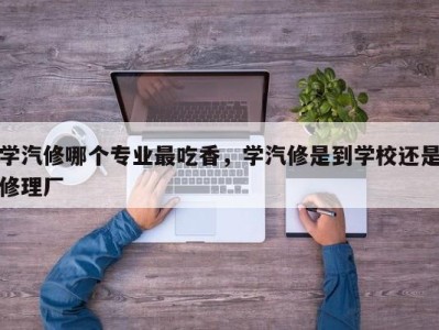 学汽修哪个专业最吃香，学汽修是到学校还是修理厂