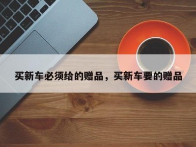 买新车必须给的赠品,买新车要的赠品