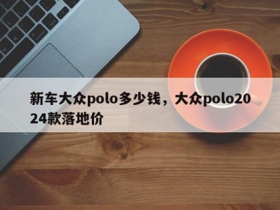 新车大众polo多少钱，大众polo2024款落地价