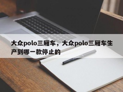 大众polo三厢车，大众polo三厢车生产到哪一款停止的