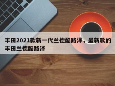 丰田2021款新一代兰德酷路泽，最新款的丰田兰德酷路泽